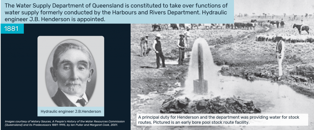 1881 - The Water Supply Department of Queensland is constituted to take over functions of water supply formerly conducted by the Harbours and Rivers Department. Hydraulic engineer J.B. Henderson is appointed.