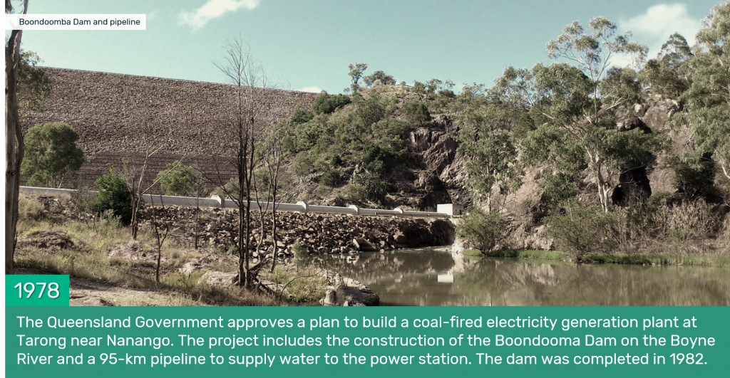 1978 - The Queensland Government approves a plan to build a coal-fired electricity generation plant at Tarong near Nanango. The project includes the construction of the Boondooma Dam on the Boyne River and a 95-km pipeline to supply water to the power station. The dam was completed in 1982.