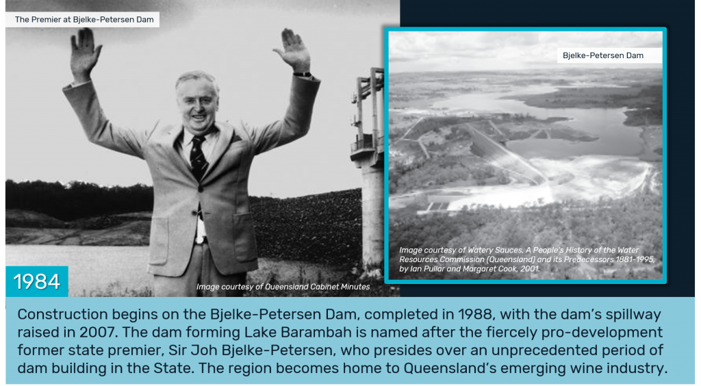 1984 - Construction begins on the Bjelke-Petersen Dam, completed in 1988, with the dam’s spillway raised in 2007. The dam forming Lake Barambah is named after the fiercely pro-development former state premier, Sir Joh Bjelke-Petersen, who presides over an unprecedented period of dam building in the State. The region becomes home to Queensland’s emerging wine industry.