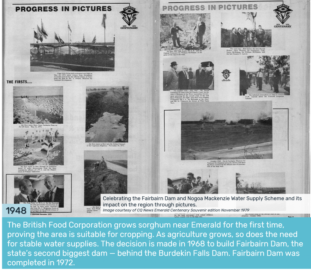 1948 - The British Food Corporation grows sorghum near Emerald for the first time, proving the area is suitable for cropping. As agriculture grows, so does the need for stable water supplies. The decision is made in 1968 to build Fairbairn Dam, the state’s second biggest dam — behind the Burdekin Falls Dam. Fairbairn Dam was completed in 1972.