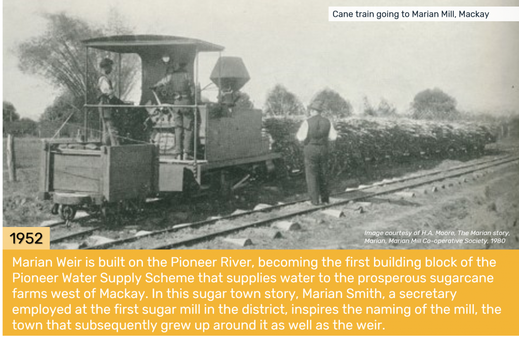 1952 - Marian Weir is built on the Pioneer River, becoming the first building block of the Pioneer Water Supply Scheme that supplies water to the prosperous sugarcane farms west of Mackay. In this sugar town story, Marian Smith, a secretary employed at the first sugar mill in the district, inspires the naming of the mill, the town that subsequently grew up around it as well as the weir.